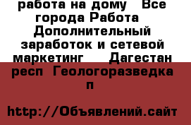 работа на дому - Все города Работа » Дополнительный заработок и сетевой маркетинг   . Дагестан респ.,Геологоразведка п.